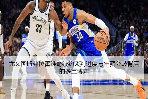 尤文图斯弗拉霍维奇续约谈判进度与年薪分歧背后的多重博弈