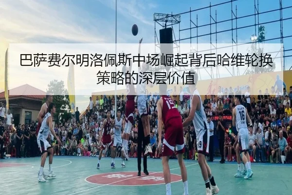 巴萨费尔明洛佩斯中场崛起背后哈维轮换策略的深层价值