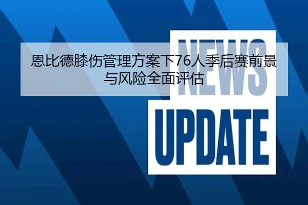 恩比德膝伤管理方案下76人季后赛前景与风险全面评估