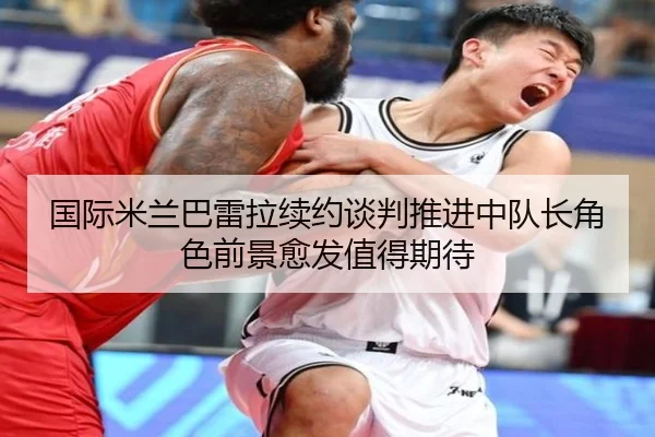 国际米兰巴雷拉续约谈判推进中队长角色前景愈发值得期待