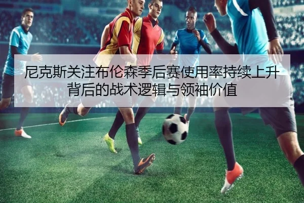 尼克斯关注布伦森季后赛使用率持续上升背后的战术逻辑与领袖价值