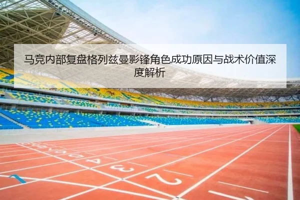 马竞内部复盘格列兹曼影锋角色成功原因与战术价值深度解析