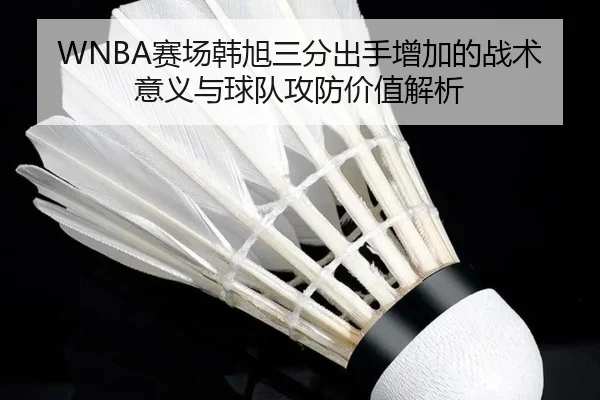 WNBA赛场韩旭三分出手增加的战术意义与球队攻防价值解析