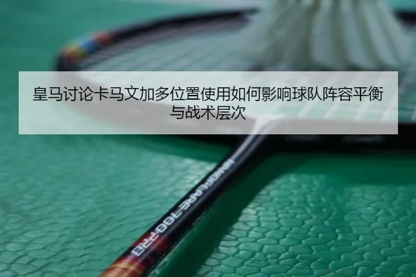皇马讨论卡马文加多位置使用如何影响球队阵容平衡与战术层次