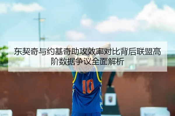 东契奇与约基奇助攻效率对比背后联盟高阶数据争议全面解析