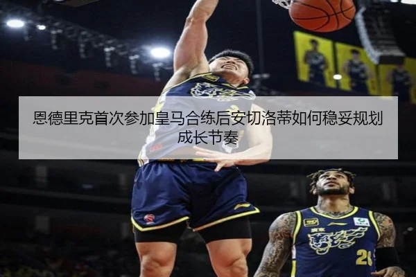 恩德里克首次参加皇马合练后安切洛蒂如何稳妥规划成长节奏