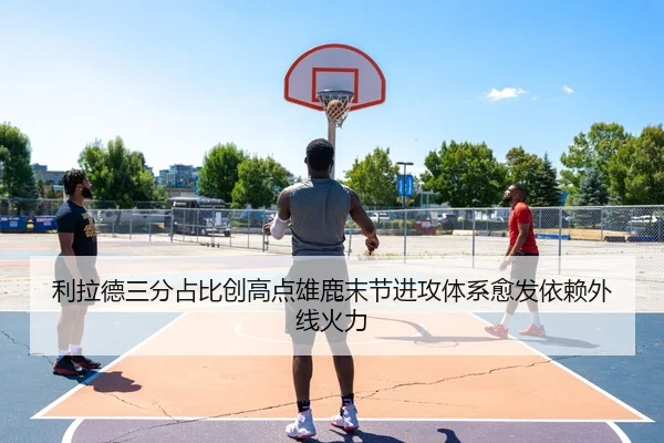 利拉德三分占比创高点雄鹿末节进攻体系愈发依赖外线火力