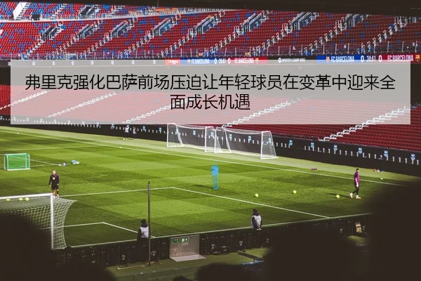 弗里克强化巴萨前场压迫让年轻球员在变革中迎来全面成长机遇
